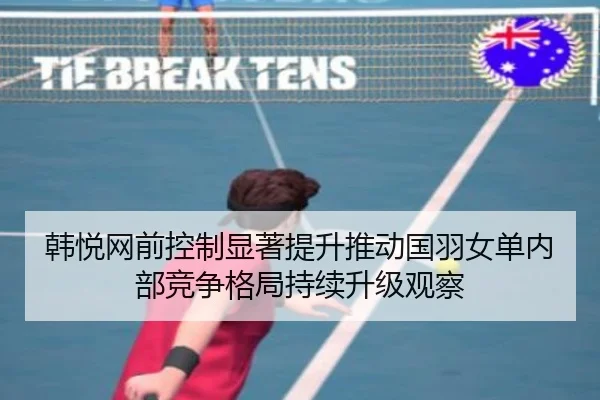 韩悦网前控制显著提升推动国羽女单内部竞争格局持续升级观察